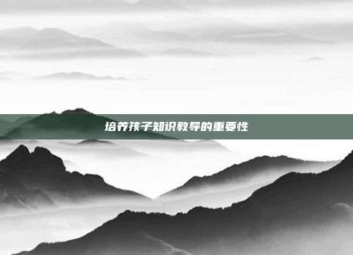 培养孩子知识教导的重要性