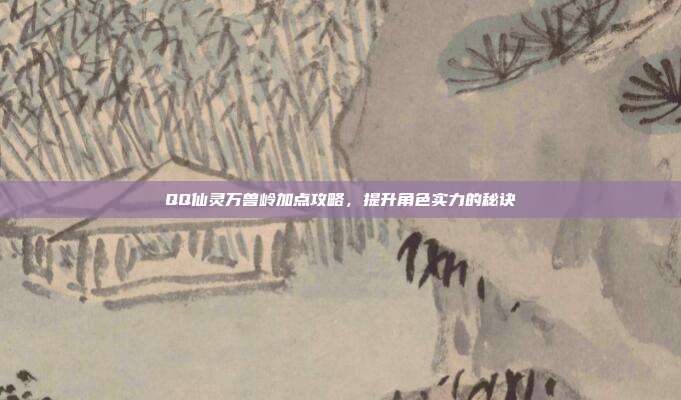 QQ仙灵万兽岭加点攻略,提升角色实力的秘诀