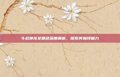 斗战神龙女角色深度解析,探索其独特魅力