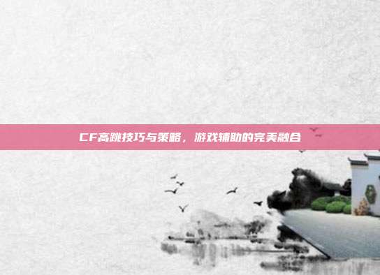 CF高跳技巧与策略,游戏辅助的完美融合