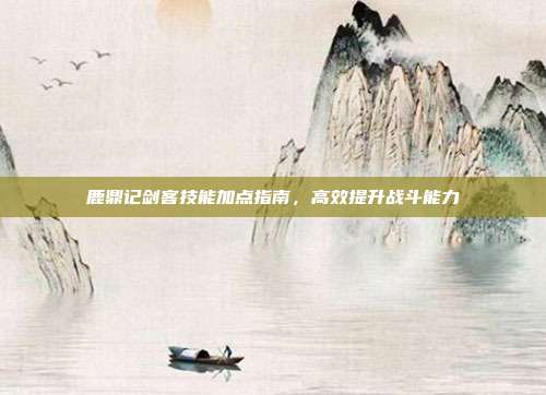 鹿鼎记剑客技能加点指南,高效提升战斗能力