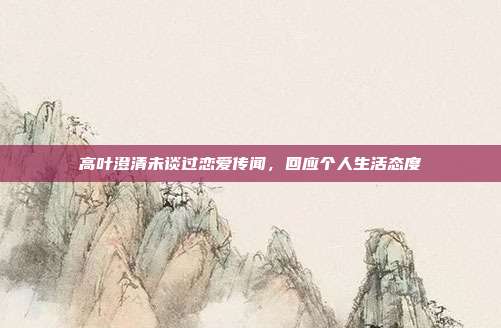 高叶澄清未谈过恋爱传闻,回应个人生活态度