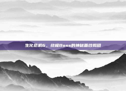 生化危机6,终极Boss的神秘面纱揭晓