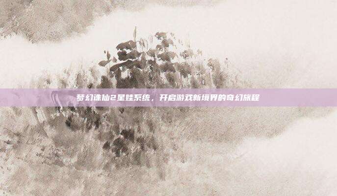 梦幻诛仙2星娃系统,开启游戏新境界的奇幻旅程