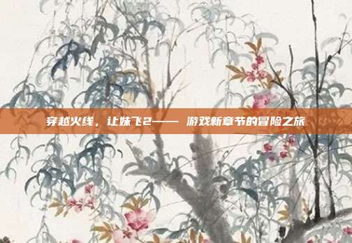 穿越火线,让妹飞2—— 游戏新章节的冒险之旅