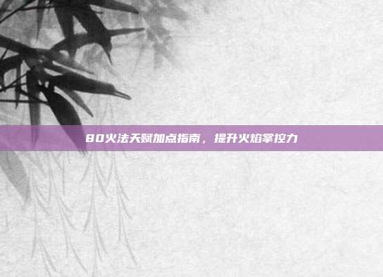 80火法天赋加点指南,提升火焰掌控力