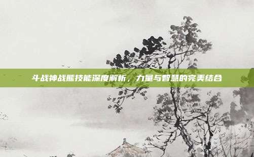斗战神战熊技能深度解析,力量与智慧的完美结合