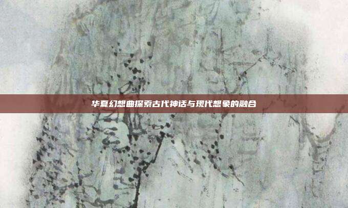 华夏幻想曲探索古代神话与现代想象的融合