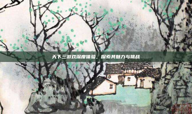 天下三游戏深度体验,探索其魅力与挑战