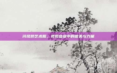 闫凤娇艺术照,视觉盛宴中的唯美与力量