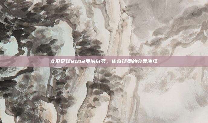 实况足球2013罗纳尔多,传奇球员的完美演绎