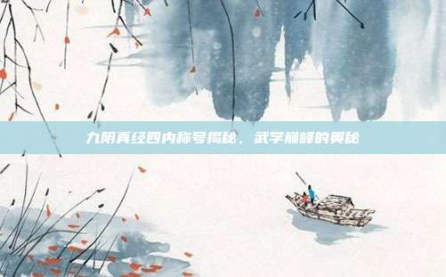 九阴真经四内称号揭秘,武学巅峰的奥秘