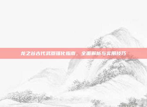 龙之谷古代武器强化指南,全面解析与实用技巧