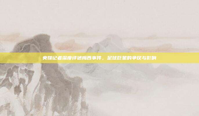 央媒记者深度评述梅西事件,足球巨星的争议与影响
