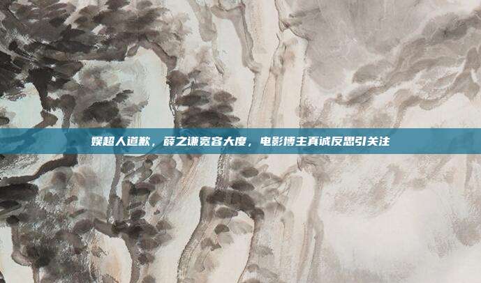 娱超人道歉,薛之谦宽容大度,电影博主真诚反思引关注