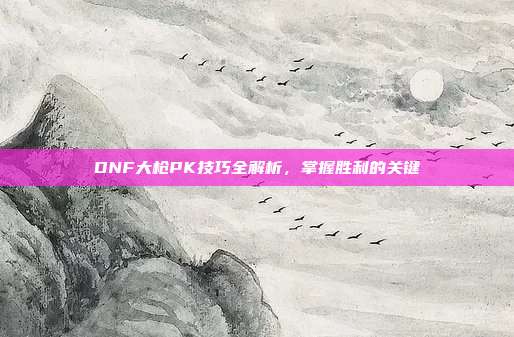 DNF大枪PK技巧全解析,掌握胜利的关键