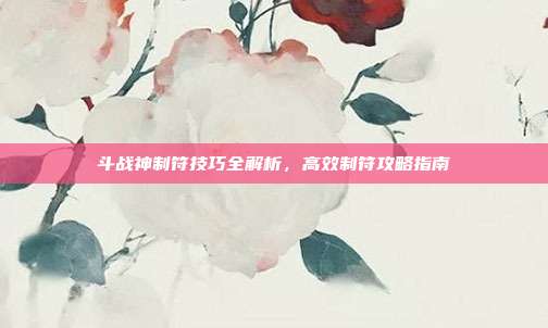 斗战神制符技巧全解析,高效制符攻略指南