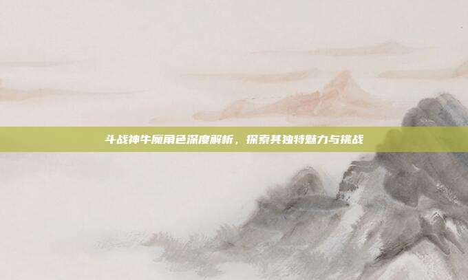 斗战神牛魔角色深度解析,探索其独特魅力与挑战