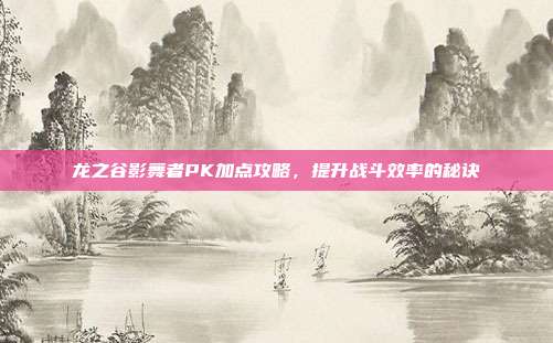 龙之谷影舞者PK加点攻略,提升战斗效率的秘诀