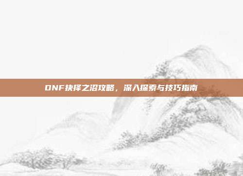 DNF抉择之沼攻略,深入探索与技巧指南