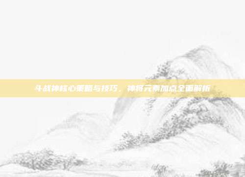 斗战神核心策略与技巧,神将元素加点全面解析