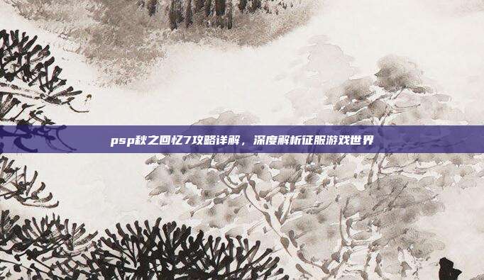 psp秋之回忆7攻略详解,深度解析征服游戏世界