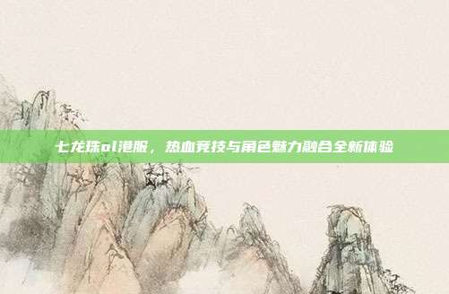 七龙珠ol港服,热血竞技与角色魅力融合全新体验