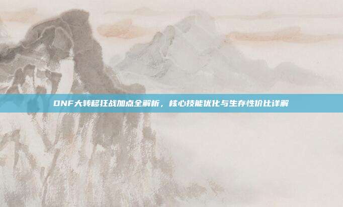 DNF大转移狂战加点全解析,核心技能优化与生存性价比详解