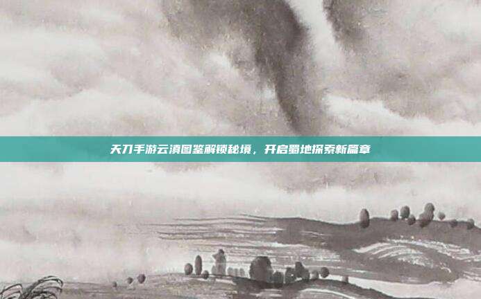 天刀手游云滇图鉴解锁秘境,开启蜀地探索新篇章