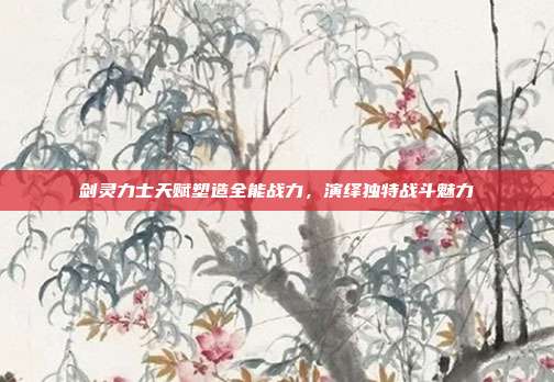 剑灵力士天赋塑造全能战力,演绎独特战斗魅力