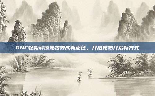 DNF轻松解锁宠物养成新途径,开启宠物开荒新方式