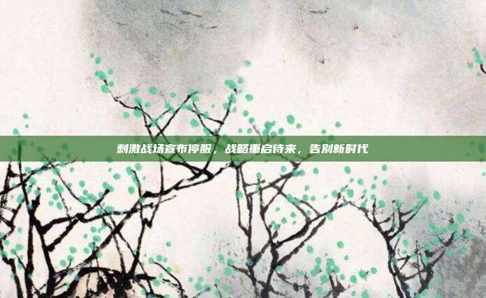 刺激战场宣布停服,战略重启待来,告别新时代