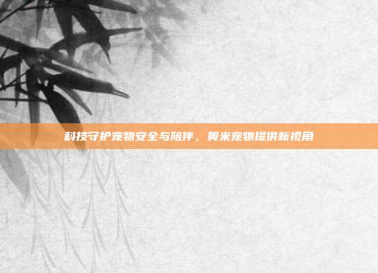 科技守护宠物安全与陪伴,奥米宠物提供新视角