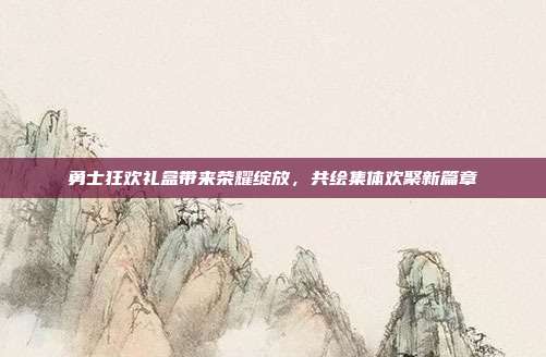 勇士狂欢礼盒带来荣耀绽放,共绘集体欢聚新篇章