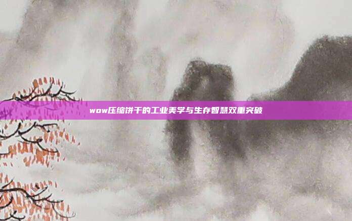 wow压缩饼干的工业美学与生存智慧双重突破