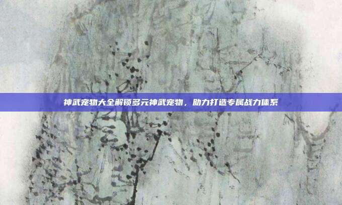 神武宠物大全解锁多元神武宠物,助力打造专属战力体系