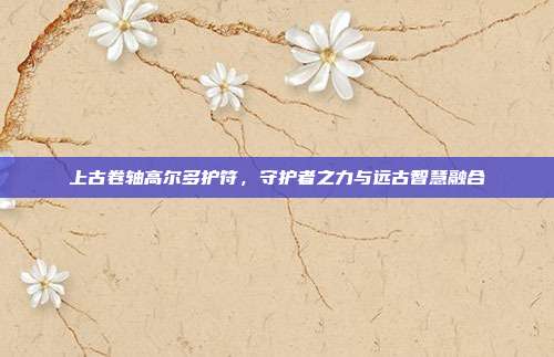 上古卷轴高尔多护符,守护者之力与远古智慧融合