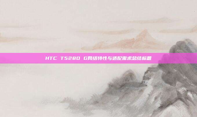 HTC T528D G网络特性与适配需求总结标题