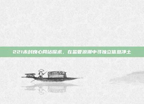221未封良心网站探求,在监管浪潮中寻独立信息净土