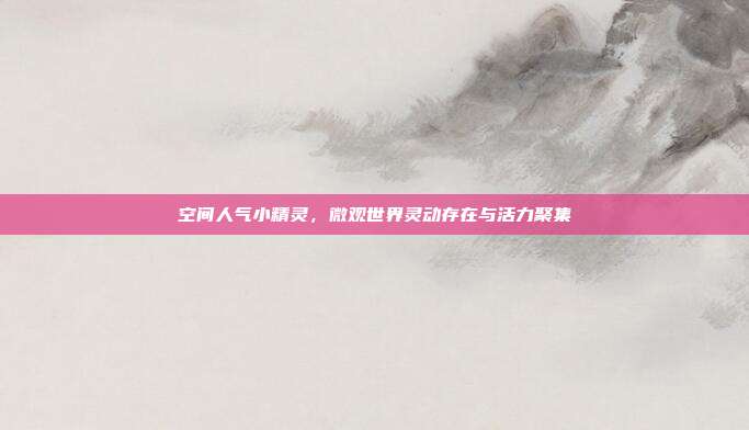 空间人气小精灵,微观世界灵动存在与活力聚集