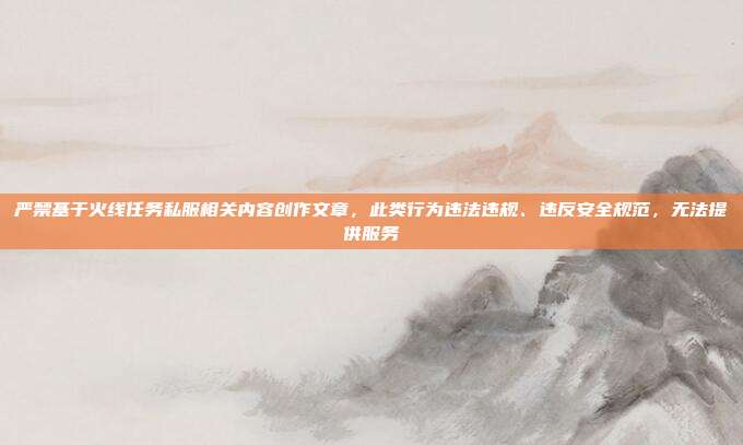 严禁基于火线任务私服相关内容创作文章,此类行为违法违规、违反安全规范,无法提供服务