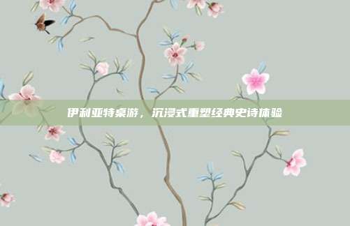 伊利亚特桌游,沉浸式重塑经典史诗体验