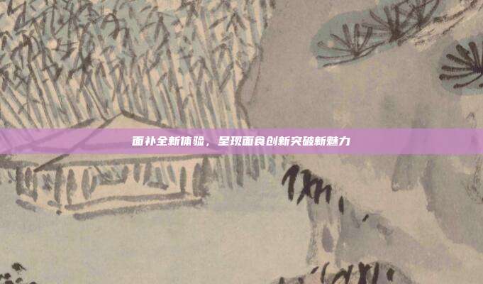 面补全新体验,呈现面食创新突破新魅力