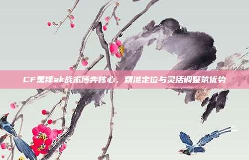 CF黑锋ak战术博弈核心,精准定位与灵活调整筑优势