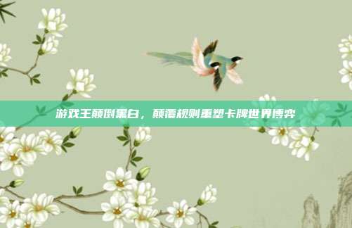 游戏王颠倒黑白,颠覆规则重塑卡牌世界博弈