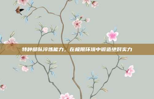特种部队淬炼能力,在极限环境中锻造绝对实力