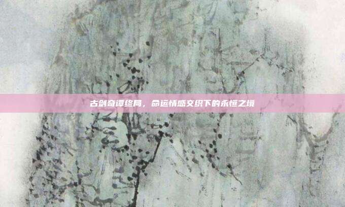 古剑奇谭终局,命运情感交织下的永恒之境