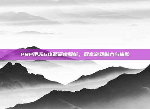 PSP伊苏6攻略深度解析,尽享游戏魅力与体验
