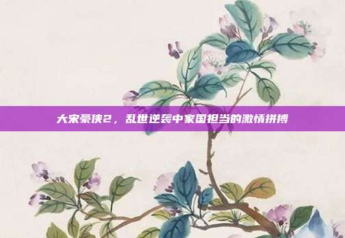 大宋豪侠2,乱世逆袭中家国担当的激情拼搏