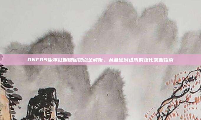 DNF85版本红眼刷图加点全解析,从基础到进阶的强化策略指南
